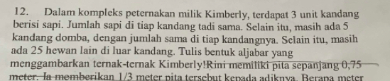 Dalam kompleks peternakan milik Kimberly, terdapat 3 unit kandang 
berisi sapi. Jumlah sapi di tiap kandang tadi sama. Selain itu, masih ada 5
kandang domba, dengan jumlah sama di tiap kandangnya. Selain itu, masih 
ada 25 hewan lain di luar kandang. Tulis bentuk aljabar yang 
menggambarkan ternak-ternak Kimberly!Rini memiliki pita sepanjang 0,75
meter. la memberikan 1/3 meter pita tersebut kepada adiknva. Berapa meter