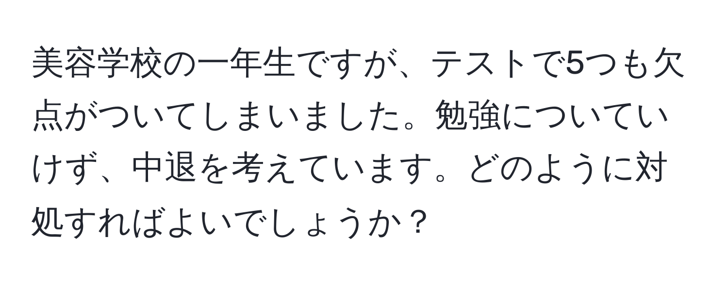 美容学校の一年生ですが、テストで5つも欠点がついてしまいました。勉強についていけず、中退を考えています。どのように対処すればよいでしょうか？