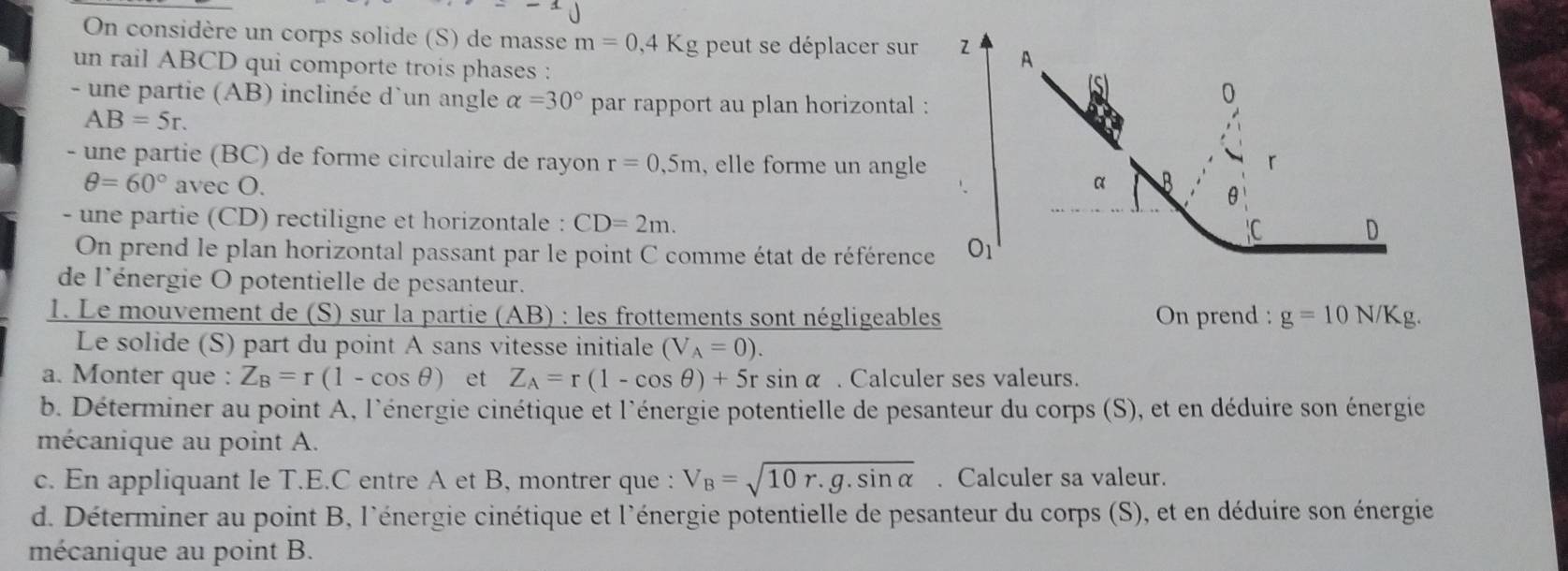 On considère un corps solide (S) de masse m=0,4K g peut se déplacer sur 
un rail ABCD qui comporte trois phases :
- une partie (AB) inclinée d'un angle alpha =30° par rapport au plan horizontal :
AB=5r.
- une partie (BC) de forme circulaire de rayon r=0.5m , elle forme un angle
θ =60°avecO.
- une partie (CD) rectiligne et horizontale : CD=2m.
On prend le plan horizontal passant par le point C comme état de référence
de l'énergie O potentielle de pesanteur.
1. Le mouvement de (S) sur la partie (AB) : les frottements sont négligeables On prend : g=10N/Kg.
Le solide (S) part du point A sans vitesse initiale (V_A=0).
a. Monter que : Z_B=r(1-cos θ ) et Z_A=r(1-cos θ )+5rsin alpha. Calculer ses valeurs.
b. Déterminer au point A, l'énergie cinétique et l'énergie potentielle de pesanteur du corps (S), et en déduire son énergie
mécanique au point A.
c. En appliquant le T.E.C entre A et B, montrer que : V_B=sqrt(10r.g.sin alpha ). Calculer sa valeur.
d. Déterminer au point B, l'énergie cinétique et l'énergie potentielle de pesanteur du corps (S), et en déduire son énergie
mécanique au point B.