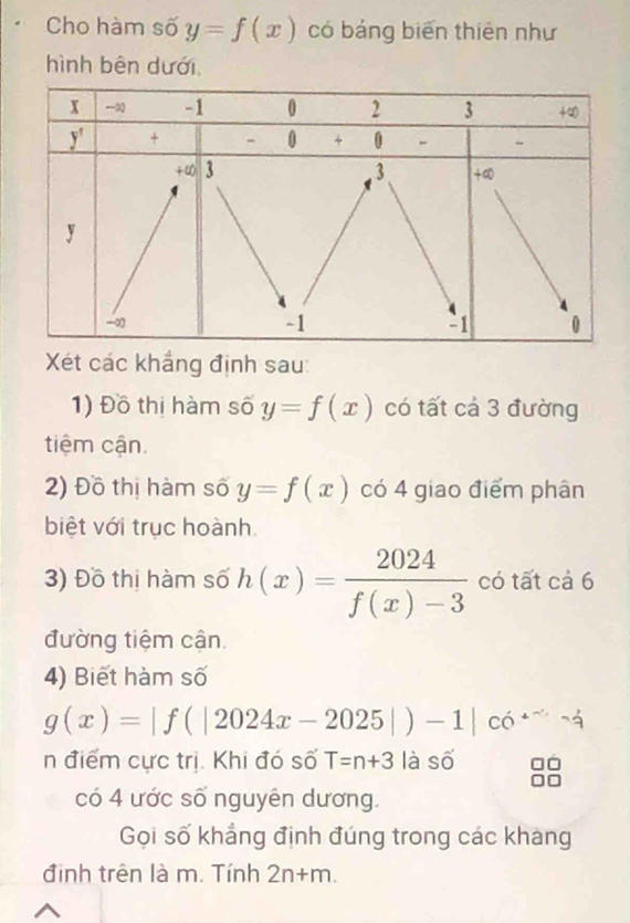 Cho hàm số y=f(x) có bảng biến thiên như
hình bên dưới,
Xét các khắng định sau:
1) Đồ thị hàm số y=f(x) có tất cá 3 đường
tiệm cận.
2) Đồ thị hàm số y=f(x) có 4 giao điểm phân
biệt với trục hoành.
3) Đồ thị hàm số h(x)= 2024/f(x)-3  có tất cả 6
đường tiệm cận.
4) Biết hàm số
g(x)=|f(|2024x-2025|)-1|co
n điểm cực trị. Khi đó số T=n+3 là số
có 4 ước số nguyên dương.
Gọi số khẳng định đúng trong các khang
định trên là m. Tính 2n+m