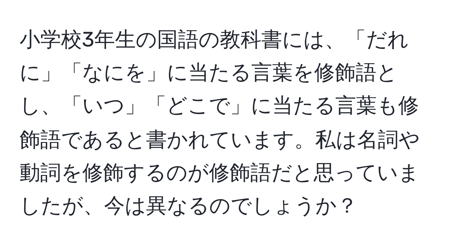 小学校3年生の国語の教科書には、「だれに」「なにを」に当たる言葉を修飾語とし、「いつ」「どこで」に当たる言葉も修飾語であると書かれています。私は名詞や動詞を修飾するのが修飾語だと思っていましたが、今は異なるのでしょうか？