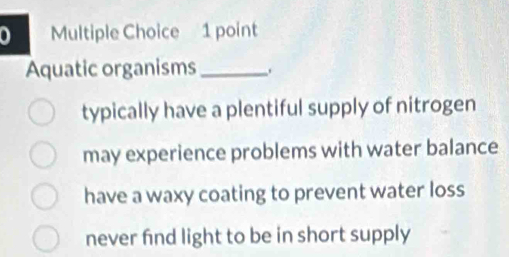 Aquatic organisms_
typically have a plentiful supply of nitrogen
may experience problems with water balance
have a waxy coating to prevent water loss
never find light to be in short supply