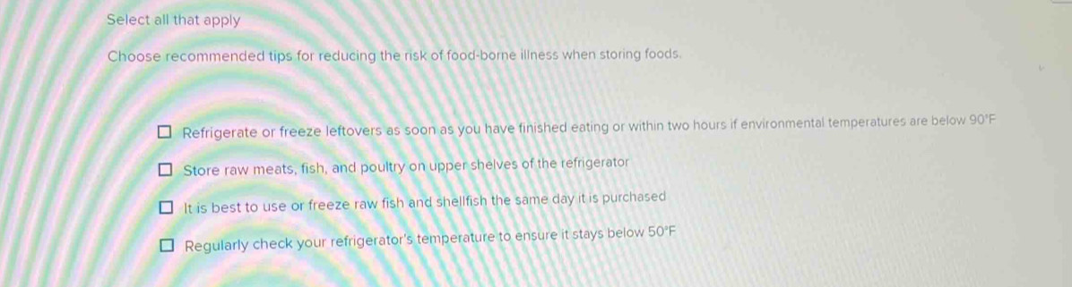 Select all that apply
Choose recommended tips for reducing the risk of food-borne illness when storing foods.
Refrigerate or freeze leftovers as soon as you have finished eating or within two hours if environmental temperatures are below 90' F
Store raw meats, fish, and poultry on upper shelves of the refrigerator
It is best to use or freeze raw fish and shellfish the same day it is purchased
Regularly check your refrigerator's temperature to ensure it stays below 50°F