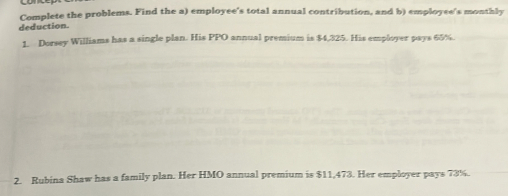 Complete the problems. Find the a) employee's total annual contribution, and b) employee's monthly 
deduction. 
1. Dorsey Williams has a single plan. His PPO annual premium is $4,325. His employer pays 65%. 
2. Rubina Shaw has a family plan. Her HMO annual premium is $11,473. Her employer pays 73%.