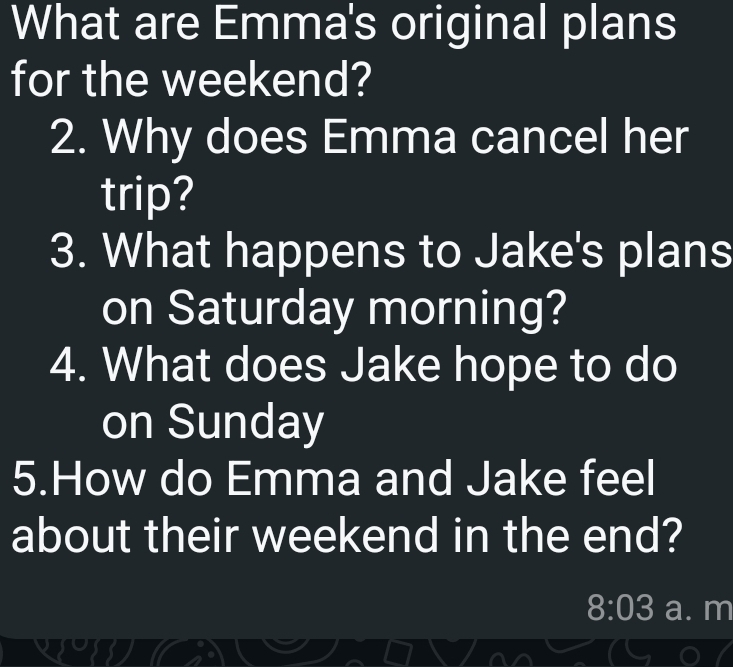 What are Emma's original plans 
for the weekend? 
2. Why does Emma cancel her 
trip? 
3. What happens to Jake's plans 
on Saturday morning? 
4. What does Jake hope to do 
on Sunday 
5.How do Emma and Jake feel 
about their weekend in the end? 
8:03 a. m