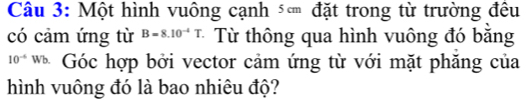 Một hình vuông cạnh ⑤ đặt trong từ trường đều 
có cảm ứng từ B=8.10^(-4)T Từ thông qua hình vuông đó bằng
10^(-4)Wb 、 Góc hợp bởi vector cảm ứng từ với mặt phăng của 
hình vuông đó là bao nhiêu độ?