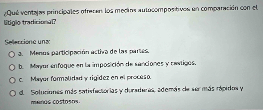 ¿Qué ventajas principales ofrecen los medios autocompositivos en comparación con el
litigio tradicional?
Seleccione una:
a Menos participación activa de las partes.
b. Mayor enfoque en la imposición de sanciones y castigos.
c. Mayor formalidad y rigidez en el proceso.
de Soluciones más satisfactorias y duraderas, además de ser más rápidos y
menos costosos.