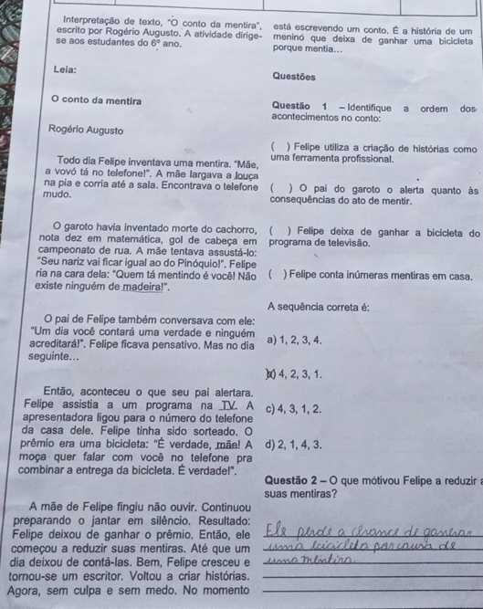 Interpretação de texto, "O conto da mentira", está escrevendo um conto. É a história de um
escrito por Rogério Augusto. A atividade dirige- meninó que deixa de ganhar uma bicicleta
se aos estudantes do 6° ano, porque mentia...
Leia: Questões
conto da mentira Questão 1 - Identifique a ordem dos
acontecimentos no conto:
Rogério Augusto
 ) Felipe utiliza a criação de histórias como
Todo dia Felipe inventava uma mentira. "Mãe, uma ferramenta profissional.
a vovó tá no telefone!". A mãe largava a louça
na pia e corria até a sala. Encontrava o telefone ( ) O pai do garoto o alerta quanto às
mudo. consequências do ato de mentir.
O garoto havia inventado morte do cachorro, ( ) Felipe deixa de ganhar a bicicleta do
nota dez em matemática, gol de cabeça em
campeonato de rua. A mãe tentava assustá-lo: programa de televisão.
"Seu nariz vai ficar igual ao do Pinóquio!". Felipe
ria na cara dela: "Quem tá mentindo é você! Não ( ) Felipe conta inúmeras mentiras em casa.
existe ninguém de madeira!"
A sequência correta é:
O pai de Felipe também conversava com ele:
'Um dia você contará uma verdade e ninguém
acreditará!". Felipe ficava pensativo. Mas no dia a) 1, 2, 3, 4.
seguinte...
)x 4, 2, 3, 1.
Então, aconteceu o que seu pai alertara.
Felipe assistia a um programa na TV. A c) 4, 3, 1, 2.
apresentadora ligou para o número do telefone
da casa dele. Felipe tinha sido sorteado. O
prêmio era uma bicicleta: "É verdade, mãe! A d) 2, 1, 4, 3.
moça quer falar com você no telefone pra
combinar a entrega da bicicleta. É verdade!".
Questão 2 - O que mótivou Felipe a reduzir a
suas mentiras?
A mãe de Felipe fingiu não ouvir. Continuou
preparando o jantar em silêncio. Resultado:
Felipe deixou de ganhar o prêmio. Então, ele_
começou a reduzir suas mentiras. Até que um_
dia deixou de contá-las. Bem, Felipe cresceu e_
tornou-se um escritor. Voltou a criar histórias._
Agora, sem culpa e sem medo. No momento_