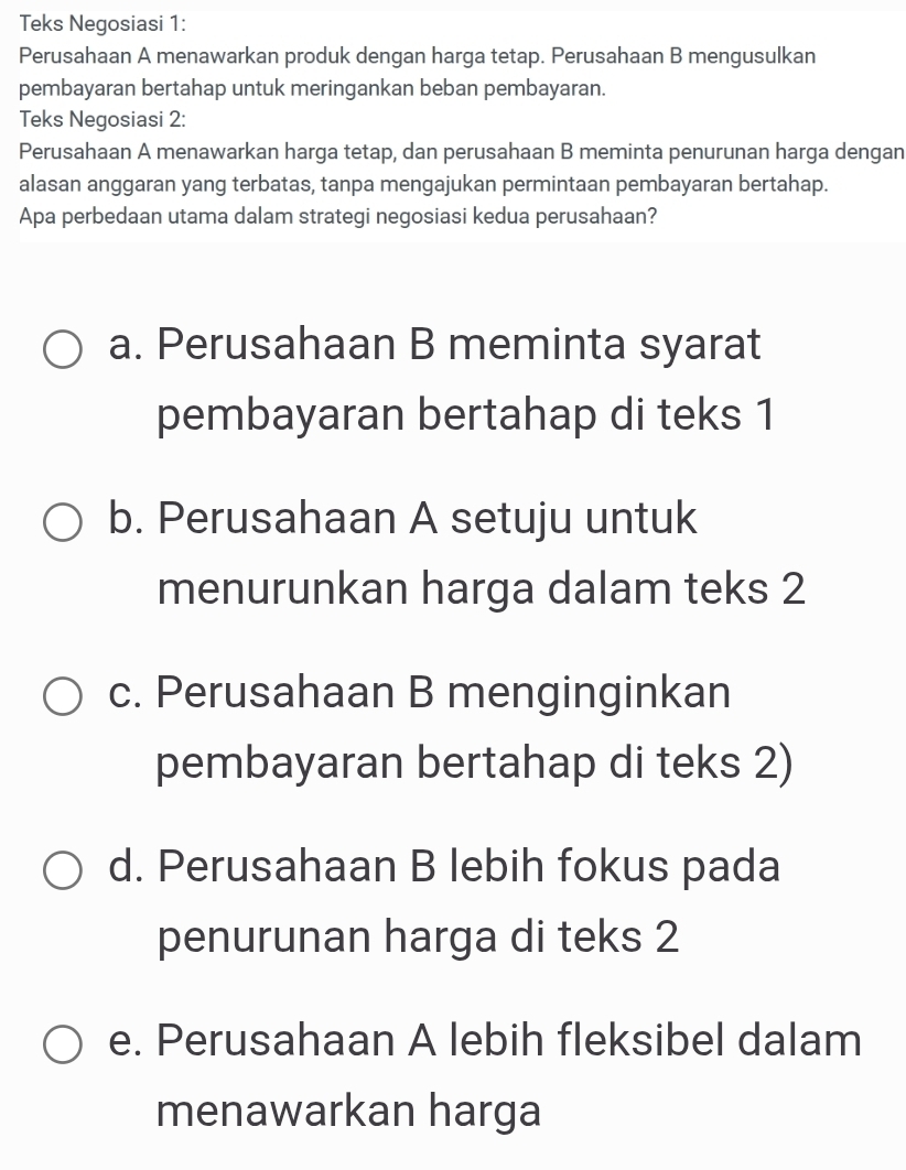 Teks Negosiasi 1:
Perusahaan A menawarkan produk dengan harga tetap. Perusahaan B mengusulkan
pembayaran bertahap untuk meringankan beban pembayaran.
Teks Negosiasi 2:
Perusahaan A menawarkan harga tetap, dan perusahaan B meminta penurunan harga dengan
alasan anggaran yang terbatas, tanpa mengajukan permintaan pembayaran bertahap.
Apa perbedaan utama dalam strategi negosiasi kedua perusahaan?
a. Perusahaan B meminta syarat
pembayaran bertahap di teks 1
b. Perusahaan A setuju untuk
menurunkan harga dalam teks 2
c. Perusahaan B menginginkan
pembayaran bertahap di teks 2)
d. Perusahaan B lebih fokus pada
penurunan harga di teks 2
e. Perusahaan A lebih fleksibel dalam
menawarkan harga