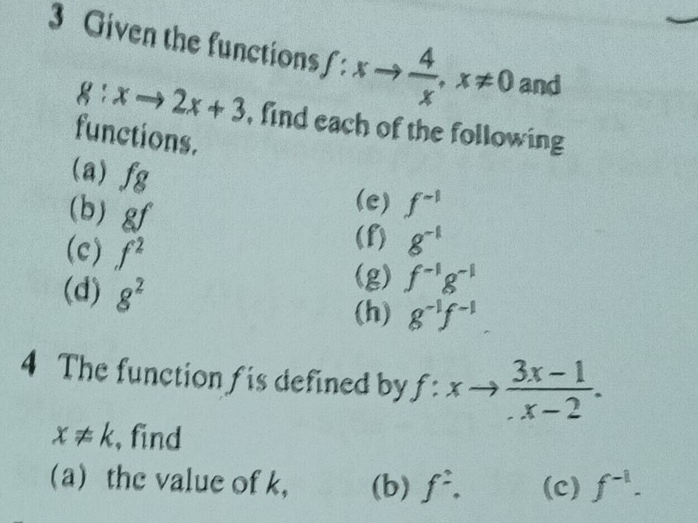 Given the functions ∈t :xto  4/x , x!= 0 and
g:xto 2x+3 , find each of the following 
functions. 
(a) fg
(b) gf
(e) f^(-1)
(c) f^2
(f) g^(-1)
(d) 8^2
(g) f^(-1)g^(-1)
(h) g^(-1)f^(-1)
4 The function f is defined by f:xto  (3x-1)/x-2 .
x!= k , find 
a) the value of k ， (b) f^2. (c) f^(-1).