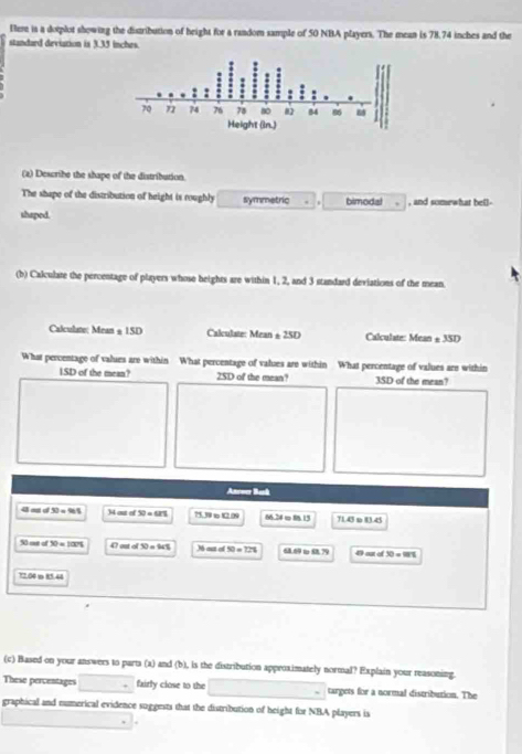 Fere is a dotplot showing the distribution of height for a random sample of 50 NBA players. The mean is 78.74 inches and the 
standard deviation is 3.35 inches. 
(2) Describe the shape of the distribution. 
The shape of the distribution of height is roughly symmetric . bimodal , and somewhat be()- 
shaped. 
(b) Calculate the percentage of players whose heights are within 1, 2, and 3 standard deviations of the mean. 
Calculate: Mean @ 1SD Calculate: Mean ± 25D Calculate: Mean ± 3SD
What percentage of values are within What percentage of values are within What percentage of values are within 
ISD of the mean? 2SD of the mean? 3SD of the mean? 
Ancoer Bask 
4 a d 30=981 34 out of 30=671 75.39 t t2.09 M> mIJ 714 o 014
30= 30=100% 47 antofSO=90% M out of SI=T21 4 oव o 30=mn
72.04 =81.42
(c) Based on your answers to parts (a) and (b), is the distribution approximately normal? Explain your reasoning. 
These percentages fairly close to the targets for a normal distribution. The 
graphical and numerical evidence suggests that the distribution of height fot NBA players is