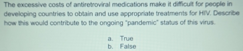 The excessive costs of antiretroviral medications make it difficult for people in
developing countries to obtain and use appropriate treatments for HIV. Describe
how this would contribute to the ongoing “pandemic” status of this virus.
a. True
b. False