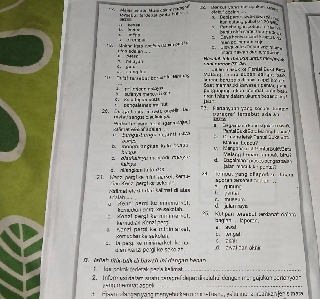 Majas personifikasi dalam paragraf 22. Berikut yang merupakan kalima
efektif adalah ....
tersebut terdapat pada baris ..' a. Bagi para siswa-siswa dihara
HOTS kan datang pukul 07.30 WIB
a. kesatu b. Penebangan pohon itu kami di
b. kedua bantu oleh semua warga desa.
c. ketiga c. Saya hanya memiliki satu tana
d. keempat
man peliharaan saja.
18. Makna kata engkau dalam puisi di d. Siswa kelas IV senang meme
atas adalah .... lihara hewan dan tumbuhan.
a. petani Bacalah teks berikut untuk menjawab
b. nelayan
c. guru soal nomor 23-25!
Jalan masuk ke Pantai Bukit Batu
d. orang tua Malang Lepau sudah sangat baik
19. Puisi tersebut bercerita tentang karena baru saja dilapisi aspal hotmix.
Saat memasuki kawasan pantai, para
a. pekerjaan nelayan pengunjung akan melihat batu-batu
b. sulitnya mencari ikan granit hitam dalam ukuran besar di tepi
c. kehidupan pelaut jalan.
d. pengalaman melaut
20. Bunga-bunga mawar, anyelir, dan 23. Pertanyaan yang sesuai dengan
paragraf tersebut adalah ....
melati sangat disukainya. HOTS
Perbaikan yang tepat agar menjadi a. Bagaimana kondisi jalan masuk
kalimat efektif adalah .... Pantai Bukit Batu Malang Lepau?
a. bunga-bunga diganti para b. Di mana letak Pantai Bukit Batu
bunga Malang Lepau?
b. menghilangkan kata bunga- c. Mengapa air di Pantai Bukit Batu
bunga Malang Lepau tampak biru?
c. disukainya menjadi menyu- d. Bagaimana proses pengaspalan
kainya jalan masuk ke pantai?
d. hilangkan kata dan
21. Kenzi pergi ke mini market, kemu- 24. Tempat yang dilaporkan dalam
dian Kenzi pergi ke sekolah.
laporan tersebut adalah ....
a. gunung
Kalimat efektif dari kalimat di atas b. pantai
adalah ....
a. Kenzi pergi ke minimarket, c. museum
d. jalan raya
kemudian pergi ke sekolah.
b. Kenzi pergi ke minimarket, 25. Kutipan tersebut terdapat dalam
kemudian Kenzi pergi. bagian ... laporan.
c. Kenzi pergi ke minimarket, a. awal
kemudian ke sekolah. b. tengah
d. Ia pergi ke minimarket, kemu- c. akhir
dian Kenzi pergi ke sekolah. d. awal dan akhir
B. Isilah titik-titik di bawah ini dengan benar!
1. Ide pokok terletak pada kalimat_
2. Informasi dalam suatu paragraf dapat diketahui dengan mengajukan pertanyaan
yang memuat aspek_
3. Ejaan bilangan yang menyebutkan nominal uang, yaitu menambahkan jenis mata