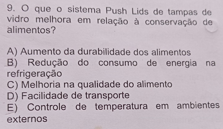 que o sistema Push Lids de tampas de
vidro melhora em relação à conservação de
alimentos?
A) Aumento da durabilidade dos alimentos
B) Redução do consumo de energia na
refrigeração
C) Melhoria na qualidade do alimento
D) Facilidade de transporte
E) Controle de temperatura em ambientes
externos