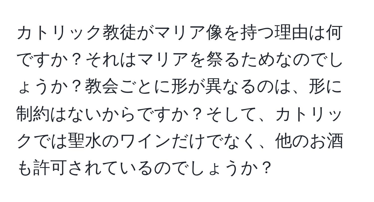 カトリック教徒がマリア像を持つ理由は何ですか？それはマリアを祭るためなのでしょうか？教会ごとに形が異なるのは、形に制約はないからですか？そして、カトリックでは聖水のワインだけでなく、他のお酒も許可されているのでしょうか？