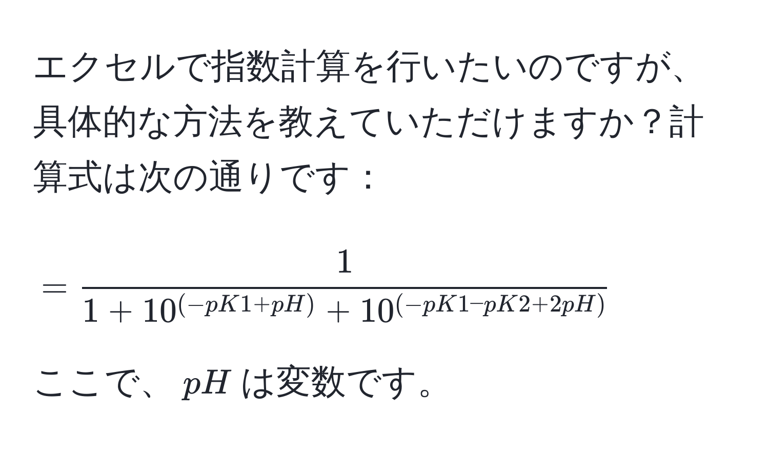 エクセルで指数計算を行いたいのですが、具体的な方法を教えていただけますか？計算式は次の通りです：  
$$=  1/1 + 10^((-pK1 + pH)) + 10^((-pK1 - pK2 + 2pH)) $$  
ここで、$pH$は変数です。