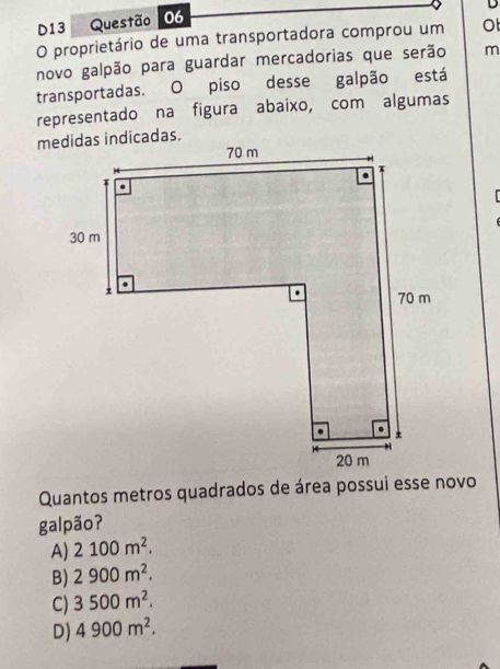 D13 Questão 06
O proprietário de uma transportadora comprou um O
novo galpão para guardar mercadorias que serão m
transportadas. O piso desse galpão está
representado na figura abaixo, com algumas
Quantos metros quadrados de área possui esse novo
galpão?
A) 2100m^2.
B) 2900m^2.
C) 3500m^2.
D) 4900m^2.