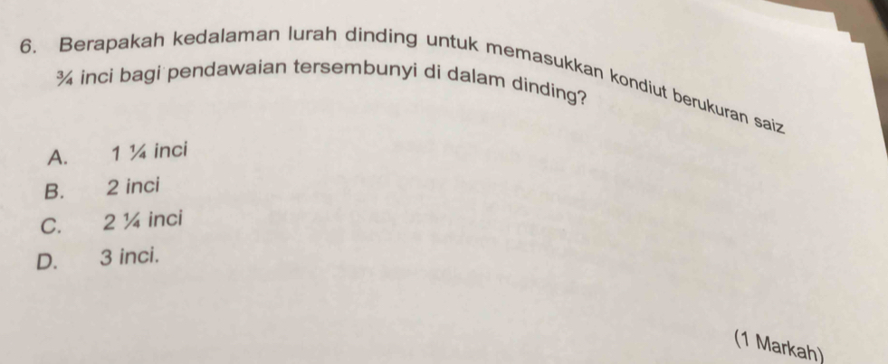 Berapakah kedalaman lurah dinding untuk memasukkan kondiut berukuran saiz
¾ inci bagi pendawaian tersembunyi di dalam dinding?
A. 1 ¼ inci
B. 2 inci
C. 2 ¼ inci
D. 3 inci.
(1 Markah)