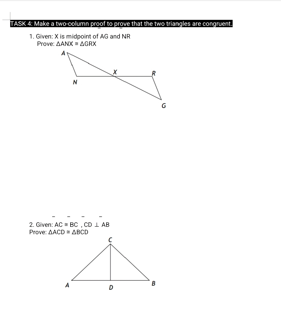 TASK 4: Make a two-column proof to prove that the two triangles are congruent. 
1. Given: X is midpoint of AG and NR
Prove: △ ANX≌ △ GRX
2. Given: AC≌ BC, CD⊥ AB
Prove: △ ACD≌ △ BCD