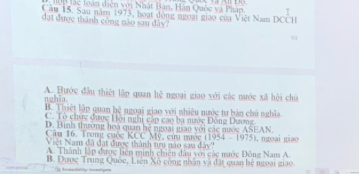 lạc loàn diện với Nhật Bản, Hân Quốc và Pháp
Cầu 15. Sau năm 1973, hoạt động ngoại giao của Việt Nam DCCH
đạt được thành công nào sau đây?
94
A. Bước đầu thiệt lập quan hệ ngoại giao với các nước xã hội chủ
nghĩa.
B. Thiệt lập quan hhat c ngoại giao với nhiêu nước tư bản chú nghĩa.
C. Tô chức được Hội nghị cập cao ba nước Đông Dương.
D. Bình thường hoá quan hệ ngoại giao với các nước ASEAN.
Câu 16. Trong cuộc KCC Mỹ, cứu nước (1954-1975)
Việt Nam đã đạt được thành từu nào sau dây? . ngoai giao
A. Thành lập được liên minh chiên đầu với các nước Đông Nam A.
B. Được Trung Quốc, Liên Xô công nhân và đặt quan hệ ngoại giao.
3 Accessibility: inrentigats