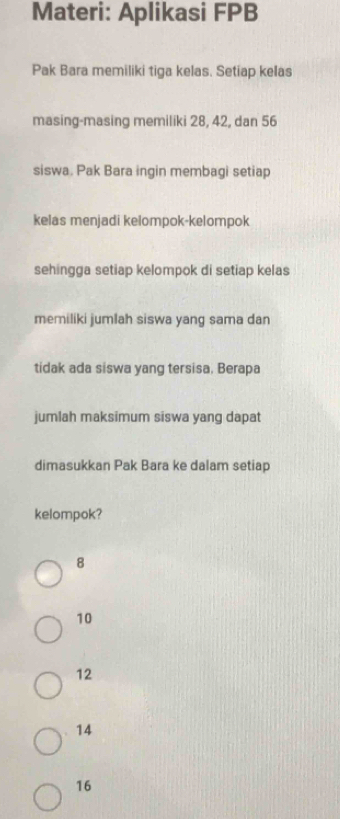 Materi: Aplikasi FPB
Pak Bara memiliki tiga kelas. Setiap kelas
masing-masing memiliki 28, 42, dan 56
siswa. Pak Bara ingin membagi setiap
kelas menjadi kelompok-kelompok
sehingga setiap kelompok di setiap kelas
memiliki jumlah siswa yang sama dan
tidak ada siswa yang tersisa. Berapa
jumlah maksimum siswa yang dapat
dimasukkan Pak Bara ke dalam setiap
kelompok?
8
10
12
14
16