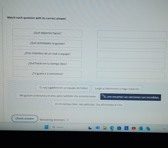 Match each question with its correct answer. 
¿Qué deportes haces?
=□
□  
¿Qué actividades te gustan? □  =□ 
¿Eres miembro de un club o equipo? . _  
¿Qué haces en tu tiempo libre? □^^circ ... 
^□  
= ¿Te gusta ir a conciertos? =□ 
Sí, soy jugadora en un equipo de fútbol. Juego al baloncesto y hago natación. 
Me gustan la lectura y el arte, pero también me encanta bailar. ;me encanta! Las canciones son increíbles. 
En mi tiempo libre, veo películas. Soy aficionada al cine. 
Check answer Remaining Attempts : 2 
C Search