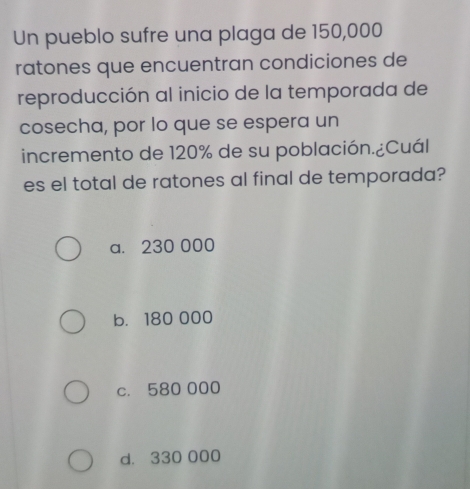 Un pueblo sufre una plaga de 150,000
ratones que encuentran condiciones de
reproducción al inicio de la temporada de
cosecha, por lo que se espera un
incremento de 120% de su población.¿Cuál
es el total de ratones al final de temporada?
a. 230 000
b. 180 000
c. 580 000
d. 330 000