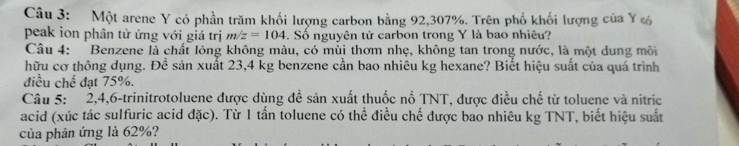 Một arene Y có phần trăm khối lượng carbon bằng 92, 307%. Trên phố khối lượng của Y c 
peak ion phân tử ứng với giá trị m/z=104. Số nguyên tử carbon trong Y là bao nhiêu? 
Câu 4: Benzene là chất lỏng không màu, có mùi thơm nhẹ, không tan trong nước, là một dung môi 
hữu cơ thông dụng. Để sản xuất 23,4 kg benzene cần bao nhiêu kg hexane? Biết hiệu suất của quá trình 
điều chế đạt 75%. 
Câu 5: 2, 4, 6 -trinitrotoluene được dùng để sản xuất thuốc nổ TNT, được điều chế từ toluene và nitric 
acid (xúc tác sulfuric acid đặc). Từ 1 tấn toluene có thể điều chế được bao nhiêu kg TNT, biết hiệu suất 
của phản ứng là 62%?