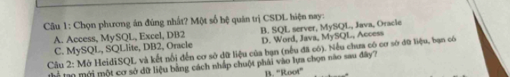 Chọn phương án đúng nhất? Một số hệ quản trị CSDL hiện nay:
A. Access, MySQL, Excel, DB2 B. SQL server, MySQL, Java, Oracle
Câu 2: Mở HeidiSQL và kết nối đến cơ sở dữ liệu của bạn (nếu đã có). Nếu chưa có cơ sở dữ liệu, bạn có C. MySQL, SQLlite, DB2, Oracle D. Word, Java, MySQL, Access
Thể lạo mới một cơ sở dữ liệu bằng cách nhấp chuột phải vào lựa chọn nào sau đây?
B. “Root”