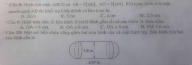 Hình chữ nhật ABCD có AB=3(cm), AD=5(cm). Khi quay hình chữ nhật
quanh cạnh AB thì khổi trụ hình thành có bán kính là:
A. 3cm B. 5 cm C. 4cm D. 2,5 cm
Câu 9: Hình tròn tâm O bản kính 6 cm là hình gồm tắt cá các điểm A thỏa mãn:
A. OA=6cm. B. OA<6cm</tex>. C. OA≤ 6cm. D. OA≥ 6cm. 
Câu 10: Một cái bồn chứa xăng gồm hai nữa hình cầu và một hình trụ. Bản kinh của hai
núa hình câu là :
3,62 m