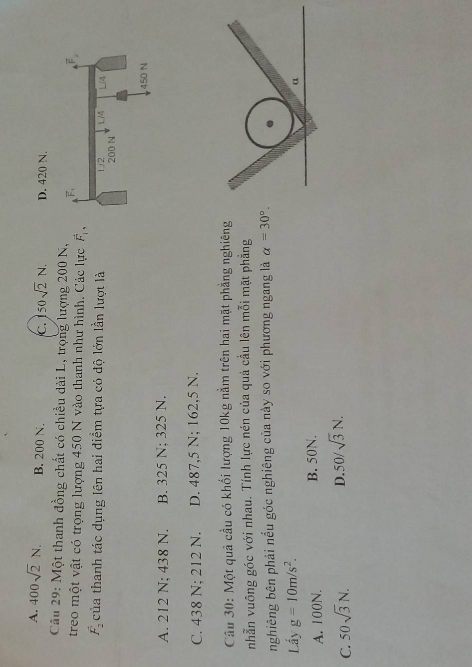 A. 400sqrt(2)N. B. 200 N. D. 420 N.
C. 50sqrt(2)N.
Câu 29: Một thanh đồng chất có chiều dài L, trọng lượng 200 N,
treo một vật có trọng lượng 450 N vào thanh như hình. Các lực vector F_1,
vector F_2 của thanh tác dụng lên hai điểm tựa có độ lớn lần lượt là
A. 212 N; 438 N. B. 325 N; 325 N.
C. 438 N; 212 N. D. 487,5 N; 162,5 N.
Câu 30: Một quả cầu có khối lượng 10kg nằm trên hai mặt phẳng nghiêng
nhẫn vuông góc với nhau. Tính lực nén của quả cầu lên mỗi mặt phẳng
nghiêng bên phải nếu góc nghiêng của này so với phương ngang là alpha =30°.
Lấy g=10m/s^2.
α
A. 100N.
B. 50N.
C. 50sqrt(3)N.
D. 50/sqrt(3)N.