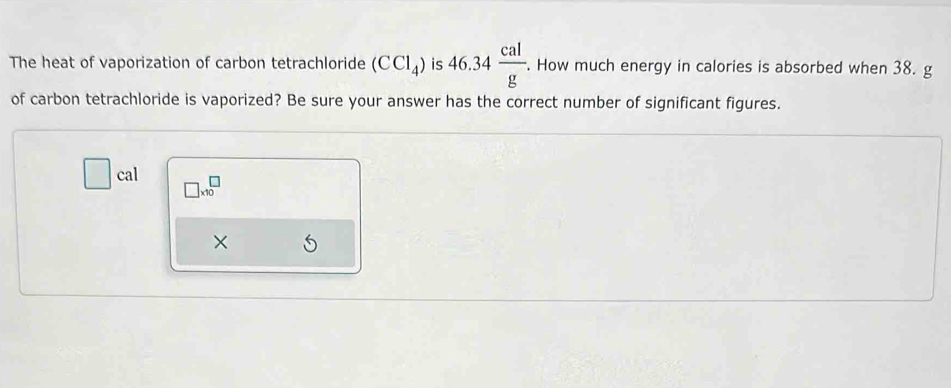 The heat of vaporization of carbon tetrachloride (CCl_4) is 46.34 cal/g . . How much energy in calories is absorbed when 38. g
of carbon tetrachloride is vaporized? Be sure your answer has the correct number of significant figures.
□ cal □ * 10^□
×