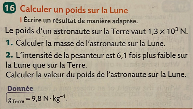 Calculer un poids sur la Lune 
| Écrire un résultat de manière adaptée. 
Le poids d’un astronaute sur la Terre vaut 1,3* 10^3N. 
1. Calculer la masse de l’astronaute sur la Lune. 
2. L’intensité de la pesanteur est 6,1 fois plus faible sur 
la Lune que sur la Terre. 
Calculer la valeur du poids de l’astronaute sur la Lune. 
Donnée
g_Terre=9,8N· kg^(-1).