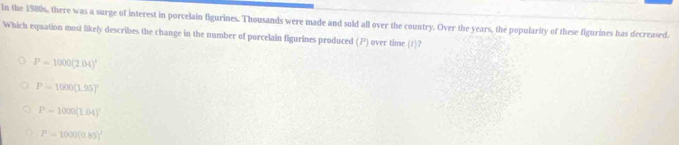 In the 1980s, there was a surge of interest in porcelain figurines. Thousands were made and sold all over the country. Over the years, the popularity of these figurines has decreased.
Which equation most likely describes the change in the number of porcelain figurines produced (P) over time (1)?
P=1000(2.04)^x
P=1000(1.95)^circ 
P-1000(L64)'
P=1000(0.85)^
