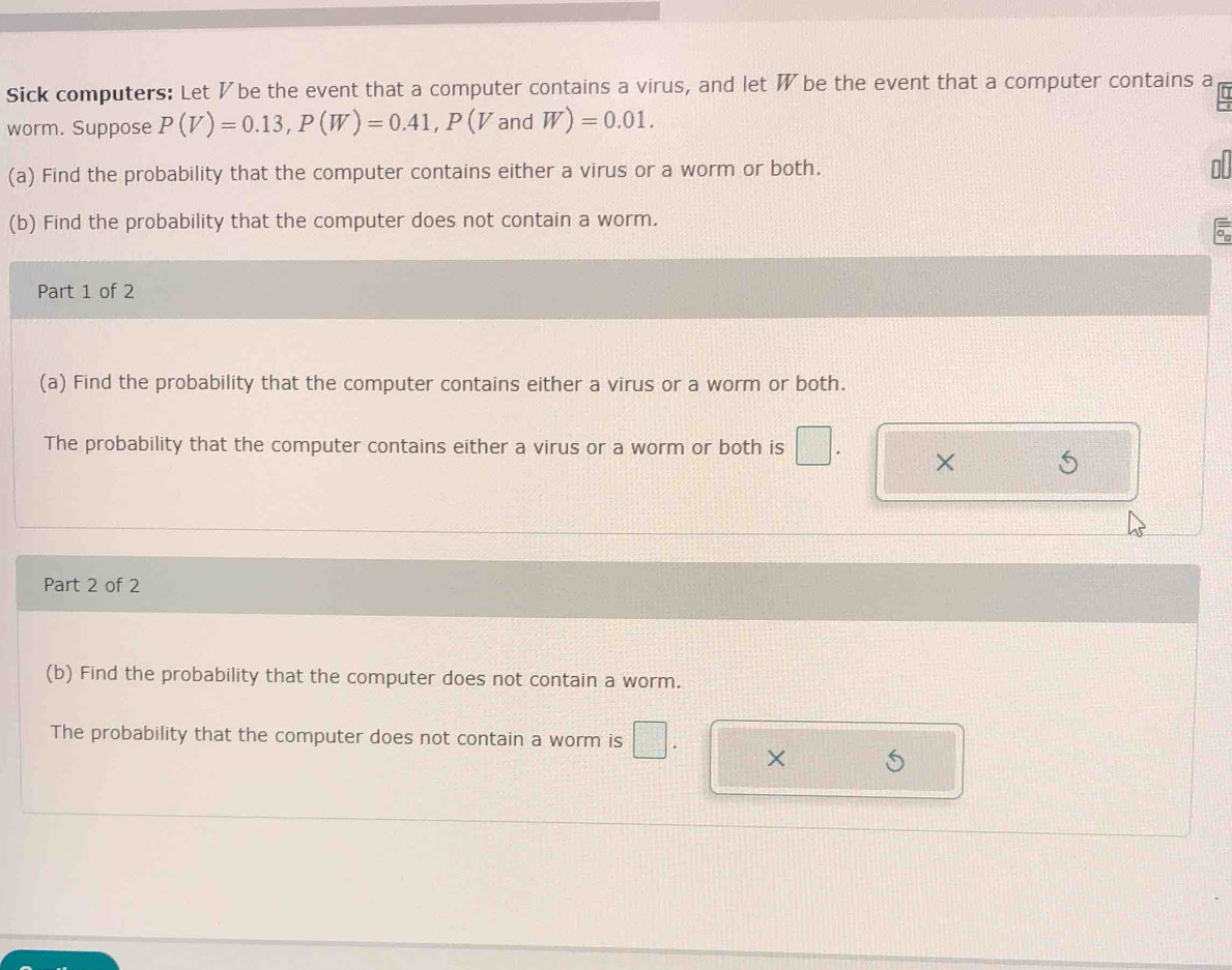 Sick computers: Let ½be the event that a computer contains a virus, and let W be the event that a computer contains a 
worm. Suppose P(V)=0.13, P(W)=0.41, P(VandW)=0.01. 
(a) Find the probability that the computer contains either a virus or a worm or both. 
(b) Find the probability that the computer does not contain a worm. 
Part 1 of 2 
(a) Find the probability that the computer contains either a virus or a worm or both. 
The probability that the computer contains either a virus or a worm or both is^^circ  | 
× 
Part 2 of 2 
(b) Find the probability that the computer does not contain a worm. 
The probability that the computer does not contain a worm is 
×