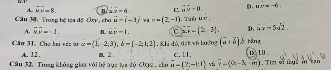 v.
A. vector u.vector v=8. vector u.vector v=6. C. vector u.vector v=0.
D. vector u.vector v=-6. 
B
Câu 30. Trong hệ tọa độ Oxy , cho vector u=vector i+3vector j và vector v=(2;-1). Tính vector u.vector v.
A. vector u.vector y=-1. B. vector u.vector v=1. C. vector u.vector v=(2;-3). D. vector u.vector v=5sqrt(2). 
Câu 31. Cho hai véc tơ vector a=(1;-2;3), vector b=(-2;1;2). Khi đó, tích vô hướng (vector a+vector b)vector b bằng
A. 12. B. 2. C. 11. D. 10.
Câu 32. Trong không gian với hệ trục tọa độ Oxyz , cho vector u=(2;-1;1) và vector v=(0;-3;-m). Tìm số thực m sao