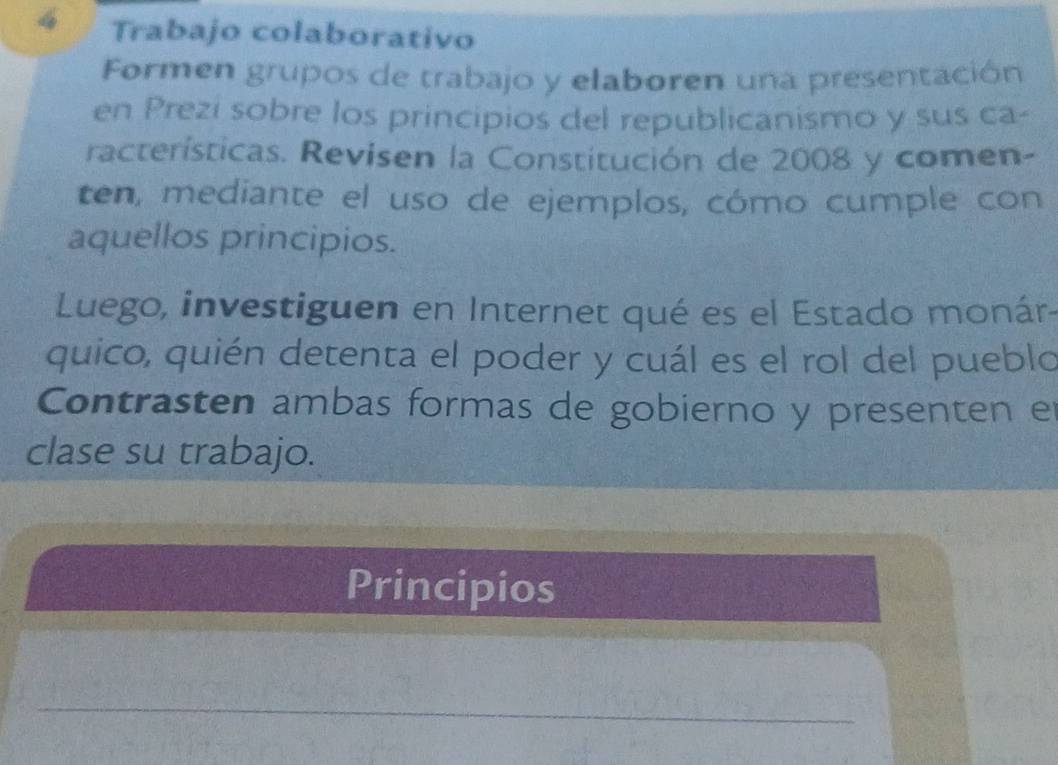 Trabajo colaborativo 
Formen grupos de trabajo y elaboren una presentación 
en Prezi sobre los principios del republicanismo y sus ca- 
racterísticas. Revisen la Constitución de 2008 y comen- 
ten, mediante el uso de ejemplos, cómo cumple con 
aquellos principios. 
Luego, investiguen en Internet qué es el Estado monár 
quico, quién detenta el poder y cuál es el rol del pueblo 
Contrasten ambas formas de gobierno y presenten el 
clase su trabajo. 
Principios