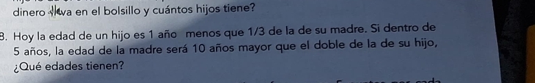 dinero va en el bolsillo y cuántos hijos tiene? 
8. Hoy la edad de un hijo es 1 año menos que 1/3 de la de su madre. Si dentro de
5 años, la edad de la madre será 10 años mayor que el doble de la de su hijo, 
¿Qué edades tienen?