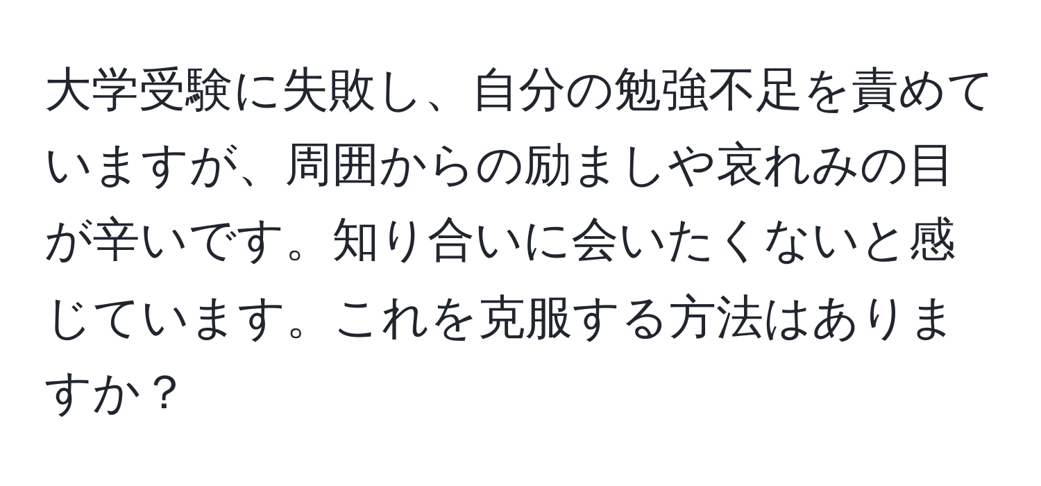 大学受験に失敗し、自分の勉強不足を責めていますが、周囲からの励ましや哀れみの目が辛いです。知り合いに会いたくないと感じています。これを克服する方法はありますか？