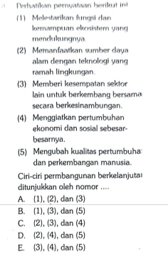 Perhatikan pernyataan herikut ini
(1) Melestarikan fungsi dan
kemampuan ekosistem yang
mendukungnya.
(2) Memanfaatkan sumber daya
alam dengan teknologi yang
ramah lingkungan.
(3) Memberi kesempatan sektor
lain untuk berkembang bersama
secara berkesinambungan.
(4) Menggiatkan pertumbuhan
ekonomi dan sosial sebesar-
besarnya.
(5) Mengubah kualitas pertumbuha:
dan perkembangan manusia.
Ciri-ciri permbangunan berkelanjuta
ditunjukkan oleh nomor ....
A. (1),(2) , dan (3)
B. (1),(3) , dan (5)
C. (2),(3) , dan (4)
D. (2),(4) , dan (5)
E. (3),(4) , dan (5)