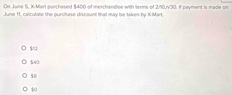 On June 5, X -Mart purchased $400 of merchandise with terms of 2/10, n/30. If payment is made on
June 11, calculate the purchase discount that may be taken by X -Mart.
$12
$40
$8
$0