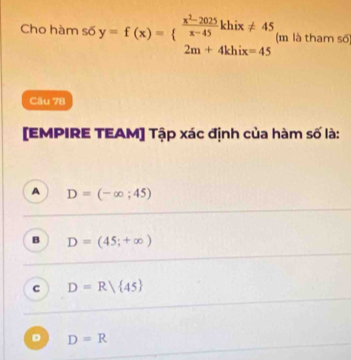 Cho hàm số y=f(x)=beginarrayl  (x^2-2025)/x-45 khix!= 45 2m+4khix=45endarray. (m là tham số)
Cău 78
[EMPIRE TEAM] Tập xác định của hàm số là:
A D=(-∈fty ;45)
B D=(45;+∈fty )
c D=R/ 45
D D=R