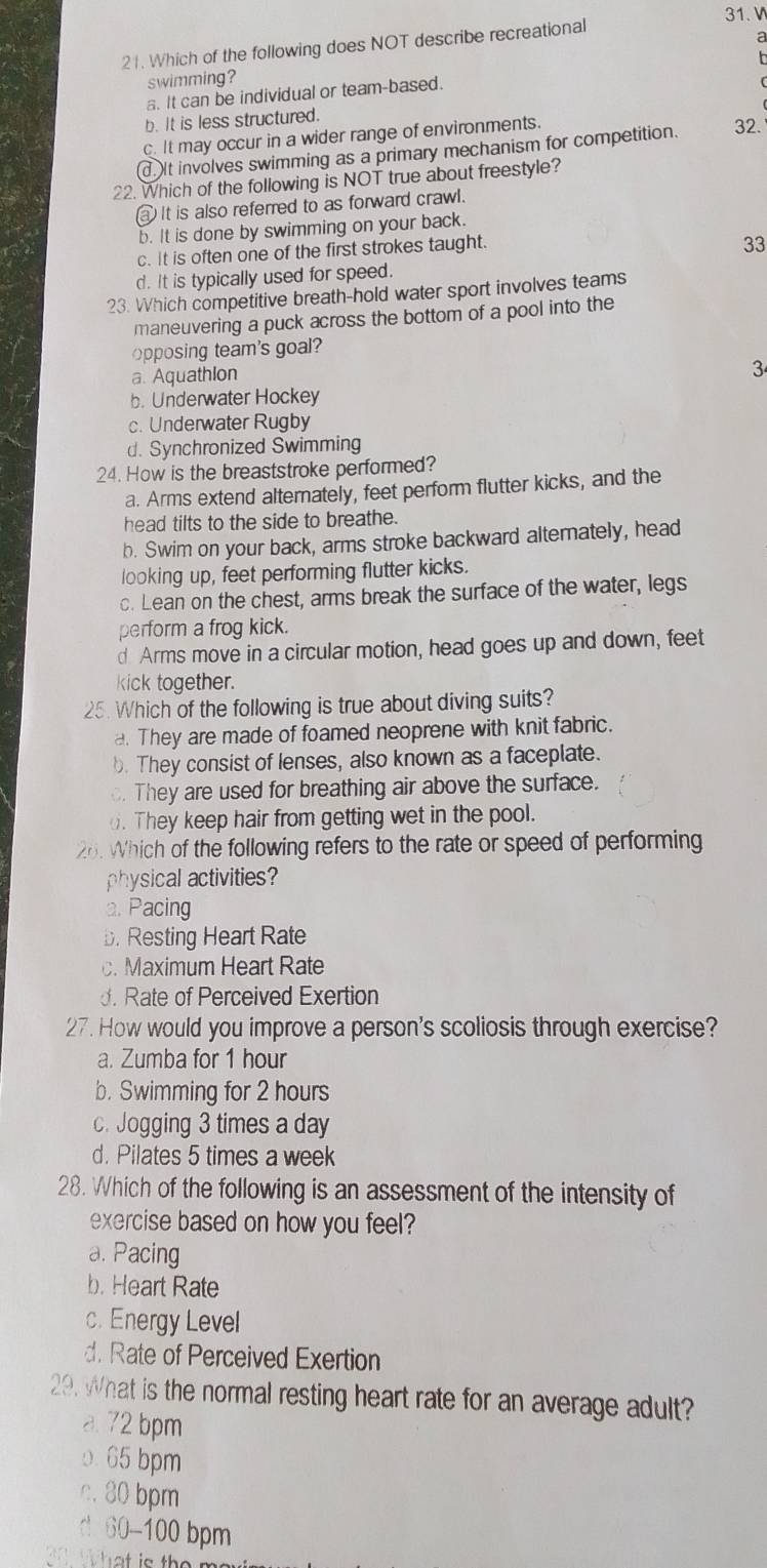 Which of the following does NOT describe recreational
a
  
swimming?
a. It can be individual or team-based.
b. It is less structured.
c. It may occur in a wider range of environments.
d.It involves swimming as a primary mechanism for competition. 32.
22. Which of the following is NOT true about freestyle?
a It is also referred to as forward crawl.
b. It is done by swimming on your back.
c. It is often one of the first strokes taught.
33
d. It is typically used for speed.
23. Which competitive breath-hold water sport involves teams
maneuvering a puck across the bottom of a pool into the
opposing team's goal?
a. AquathIon
3
b. Underwater Hockey
c. Underwater Rugby
d. Synchronized Swimming
24. How is the breaststroke performed?
a. Arms extend alternately, feet perform flutter kicks, and the
head tilts to the side to breathe.
b. Swim on your back, arms stroke backward alternately, head
looking up, feet performing flutter kicks.
c. Lean on the chest, arms break the surface of the water, legs
perform a frog kick.
d Arms move in a circular motion, head goes up and down, feet
kick together.
25. Which of the following is true about diving suits?
a. They are made of foamed neoprene with knit fabric.
b. They consist of lenses, also known as a faceplate.
. They are used for breathing air above the surface.
o. They keep hair from getting wet in the pool.
26. Which of the following refers to the rate or speed of performing
physical activities?
a. Pacing
b. Resting Heart Rate
c. Maximum Heart Rate
. Rate of Perceived Exertion
27. How would you improve a person's scoliosis through exercise?
a. Zumba for 1 hour
b. Swimming for 2 hours
c. Jogging 3 times a day
d. Pilates 5 times a week
28. Which of the following is an assessment of the intensity of
exercise based on how you feel?
a. Pacing
b. Heart Rate
c. Energy Level
d. Rate of Perceived Exertion
29. What is the normal resting heart rate for an average adult?
a 72 bpm
0. 65 bpm
c. 80 bpm
60-100 bpm
a What is the m