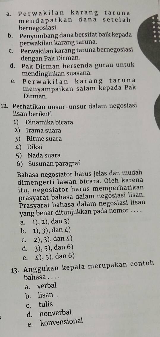 P e r w a k il an k a r ang t a r un a
mendapatkan dana setelah 
bernegosiasi.
b. Penyumbang dana bersifat baik kepada
perwakilan karang taruna.
c. Perwakilan karang taruna bernegosiasi
dengan Pak Dirman.
d. Pak Dirman bersenda gurau untuk
mendinginkan suasana.
e. P e r w a k i l a n k a r a n g t a r u n a
menyampaikan salam kepada Pak
Dirman.
12. Perhatikan unsur-unsur dalam negosiasi
lisan berikut!
1) Dinamika bicara
2) Irama suara
3) Ritme suara
4) Diksi
5 Nada suara
6 Susunan paragraf
Bahasa negosiator harus jelas dan mudah
dimengerti lawan bicara. Oleh karena
itu, negosiator harus memperhatikan
prasyarat bahasa dalam negosiasi lisan.
Prasyarat bahasa dalam negosiasi lisan
yang benar ditunjukkan pada nomor . . . .
a. 1), 2), dan 3)
b. 1), 3), dan 4)
c. 2), 3), dan 4)
d. 3), 5), dan 6)
e. 4), 5), dan 6)
13. Anggukan kepala merupakan contoh
bahasa . . . .
a. verbal
b. lisan .
c. tulis
d. nonverbal
e. konvensional