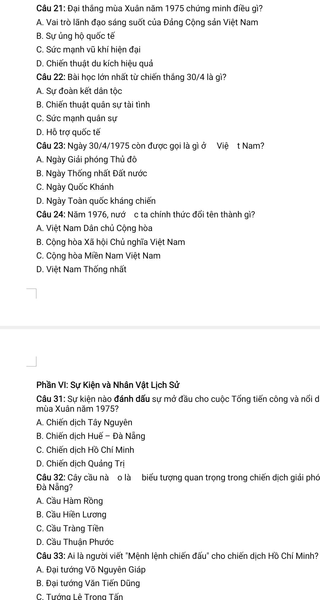 Đại thắng mùa Xuân năm 1975 chứng minh điều gì?
A. Vai trò lãnh đạo sáng suốt của Đảng Cộng sản Việt Nam
B. Sự ủng hộ quốc tế
C. Sức mạnh vũ khí hiện đại
D. Chiến thuật du kích hiệu quả
Câu 22: Bài học lớn nhất từ chiến thắng 30/4 là gì?
A. Sự đoàn kết dân tộc
B. Chiến thuật quân sự tài tình
C. Sức mạnh quân sự
D. Hỗ trợ quốc tế
Câu 23: Ngày 30/4/1975 còn được gọi là gì ở Việ t Nam?
A. Ngày Giải phóng Thủ đô
B. Ngày Thống nhất Đất nước
C. Ngày Quốc Khánh
D. Ngày Toàn quốc kháng chiến
Câu 24: Năm 1976, nướ c ta chính thức đổi tên thành gì?
A. Việt Nam Dân chủ Cộng hòa
B. Cộng hòa Xã hội Chủ nghĩa Việt Nam
C. Cộng hòa Miền Nam Việt Nam
D. Việt Nam Thống nhất
Phần VI: Sự Kiện và Nhân Vật Lịch Sử
Câu 31: Sự kiện nào đánh dấu sự mở đầu cho cuộc Tổng tiến công và nổi de
mùa Xuân năm 1975?
A. Chiến dịch Tây Nguyên
B. Chiến dịch Huế - Đà Nẵng
C. Chiến dịch Hồ Chí Minh
D. Chiến dịch Quảng Trị
Câu 32: Cây cầu nà o là biểu tượng quan trọng trong chiến dịch giải phó
Đà Nẵng?
A. Cầu Hàm Rồng
B. Cầu Hiền Lương
C. Cầu Tràng Tiền
D. Cầu Thuận Phước
Câu 33: Ai là người viết "Mệnh lệnh chiến đấu" cho chiến dịch Hồ Chí Minh?
A. Đại tướng Võ Nguyên Giáp
B. Đại tướng Văn Tiến Dũng
C. Tướng Lê Trona Tấn