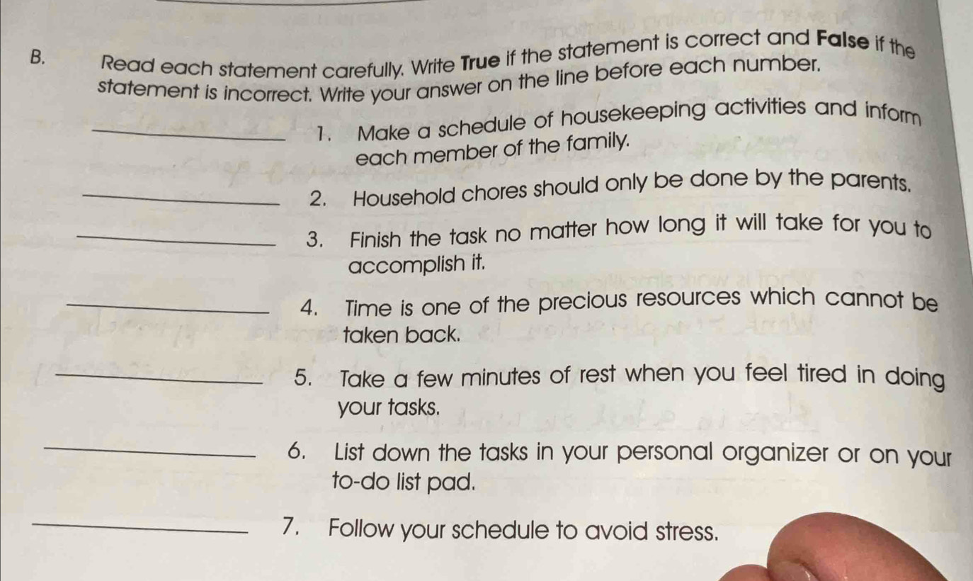 Read each statement carefully. Write True if the statement is correct and False if the 
statement is incorrect. Write your answer on the line before each number. 
_1. Make a schedule of housekeeping activities and inform 
each member of the family. 
_2. Household chores should only be done by the parents. 
_3. Finish the task no matter how long it will take for you to 
accomplish it. 
_4. Time is one of the precious resources which cannot be 
taken back. 
_5. Take a few minutes of rest when you feel tired in doing 
your tasks. 
_ 
6. List down the tasks in your personal organizer or on your 
to-do list pad. 
_ 
7. Follow your schedule to avoid stress.