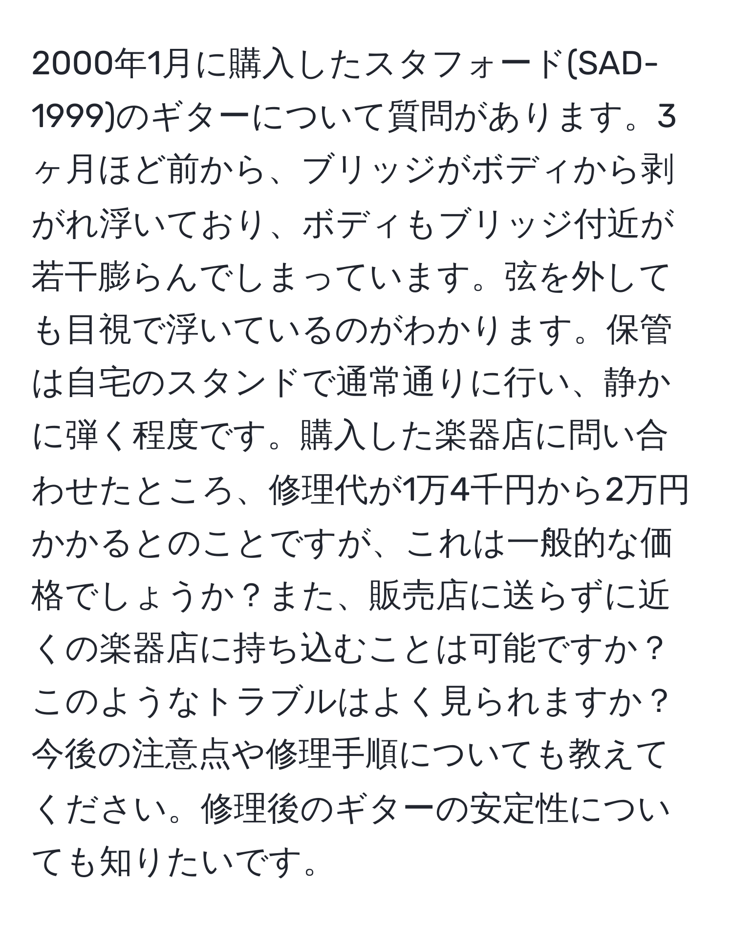 2000年1月に購入したスタフォード(SAD-1999)のギターについて質問があります。3ヶ月ほど前から、ブリッジがボディから剥がれ浮いており、ボディもブリッジ付近が若干膨らんでしまっています。弦を外しても目視で浮いているのがわかります。保管は自宅のスタンドで通常通りに行い、静かに弾く程度です。購入した楽器店に問い合わせたところ、修理代が1万4千円から2万円かかるとのことですが、これは一般的な価格でしょうか？また、販売店に送らずに近くの楽器店に持ち込むことは可能ですか？このようなトラブルはよく見られますか？今後の注意点や修理手順についても教えてください。修理後のギターの安定性についても知りたいです。