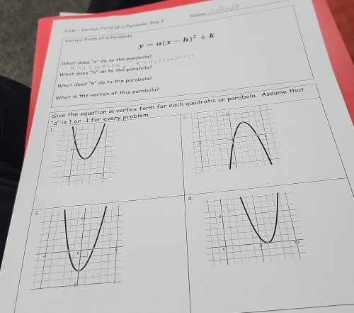 ATM - Vertex Farm of a Parabela: Day 2 
Vertes Form of a farehel y=a(x-h)^2+k
What does "a" do to the parabola? 
What does "h" do to the parabola? 
What does "k" do to the parabela? 
What is the vertex of this parabola? 
Give the equation in vertex form for eachadratic or parabola. Assume that 
I for every problem. 
4.