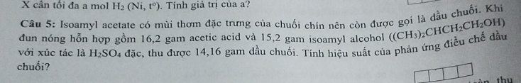 cân tổi đa a mọl H_2(Ni,t°). Tính giá trị của a? 
Câu 5: Isoamyl acetate có mùi thơm đặc trưng của chuối chín nên còn được gọi là đầu chuối. Khí 
dun nóng hỗn hợp gồm 16, 2 gam acetic acid và 15,2 gam isoamyl alcohol ((CH_3)
chuối? 4 đặc, thu được 14, 16 gam dầu chuối. Tính hiệu suất của phản ứng điều chế đầu _2CHCH_2CH_2OH)
với xúc tác là H_2SO
thu