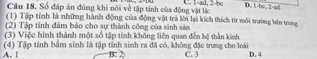 C. 1-ad, 2-bc D. 1-bc, 2-ad
Câu 18. Số đáp án đúng khi nói về tập tính của động vật là:
(1) Tập tính là những hành động của động vật trả lời lại kích thích từ môi trường bên trong
(2) Tập tính đảm bảo cho sự thành công của sinh sản
(3) Việc hình thành một số tập tính không liên quan đến hệ thần kinh
(4) Tập tính bầm sinh là tập tính sinh ra đã có, không đặc trưng cho loài
A. 1 C. 3 D. 4